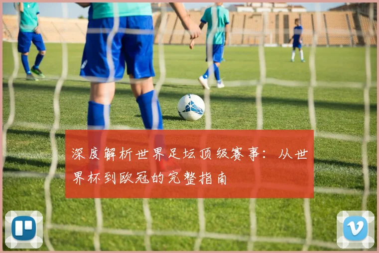 深度解析世界足坛顶级赛事：从世界杯到欧冠的完整指南
