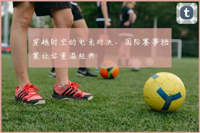 穿越时空的电竞对决,国际赛事档案让你重温经典