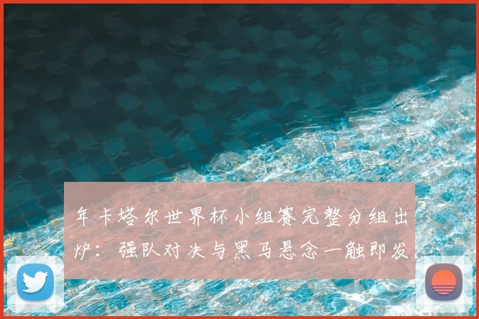 年卡塔尔世界杯小组赛完整分组出炉：强队对决与黑马悬念一触即发