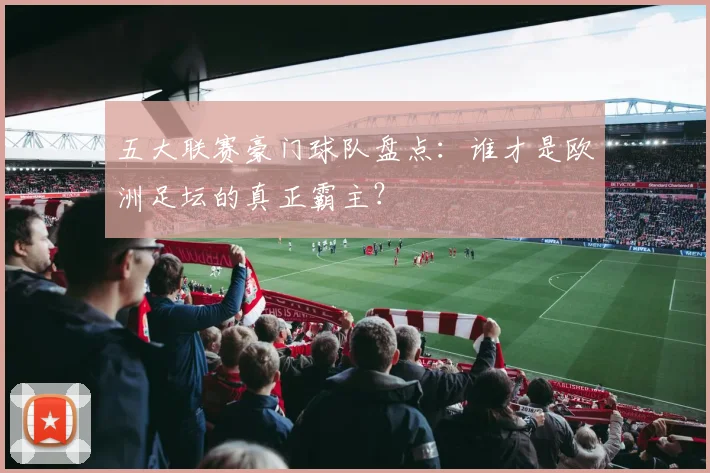 五大联赛豪门球队盘点:谁才是欧洲足坛的真正霸主?