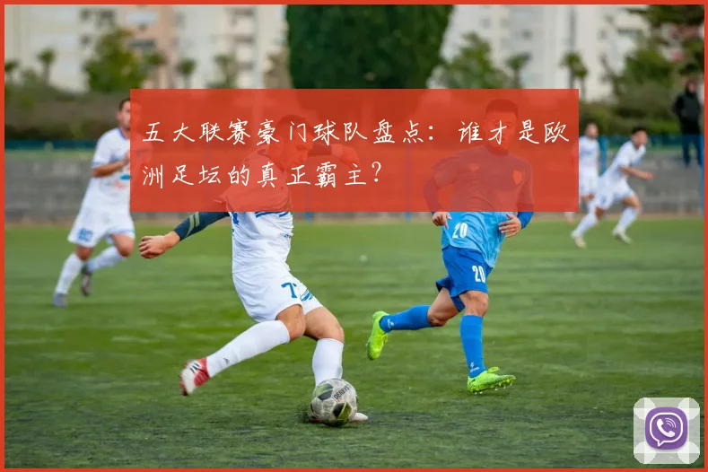 五大联赛豪门球队盘点:谁才是欧洲足坛的真正霸主?