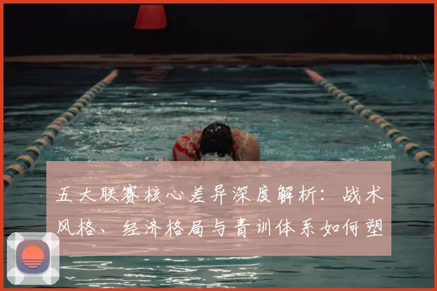 五大联赛核心差异深度解析：战术风格、经济格局与青训体系如何塑造欧洲足球版图