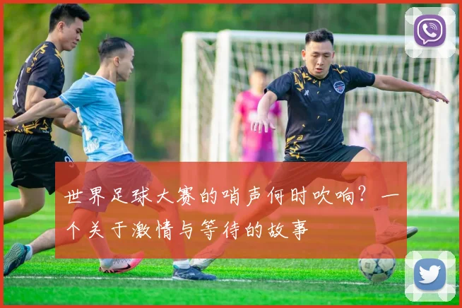 世界足球大赛的哨声何时吹响?一个关于激情与等待的故事