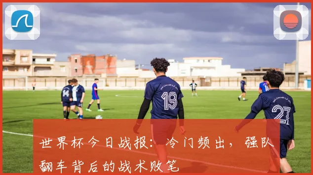 世界杯今日战报:冷门频出,强队翻车背后的战术败笔