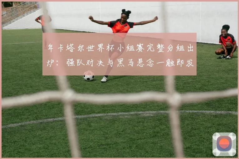 年卡塔尔世界杯小组赛完整分组出炉：强队对决与黑马悬念一触即发